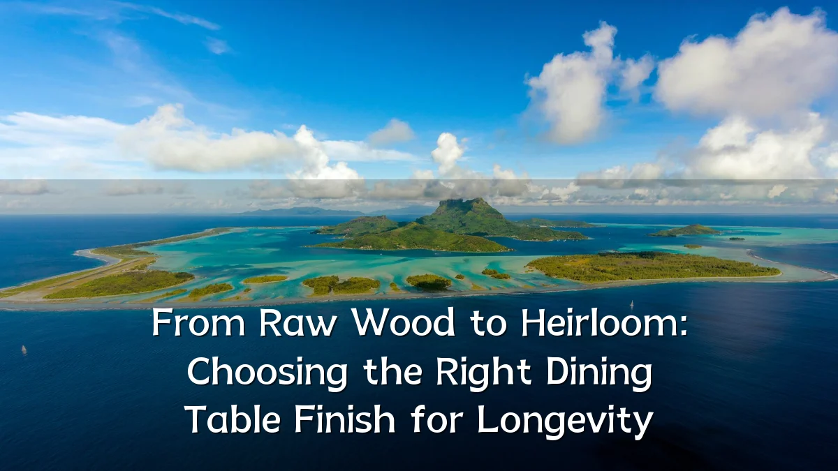 From Raw Wood to Heirloom: Choosing the Right Dining Table Finish for Longevity